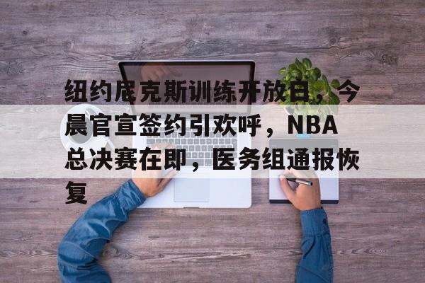 kaiyun -包含纽约尼克斯训练开放日，今晨官宣签约引欢呼，NBA总决赛在即，医务组通报恢复的词条